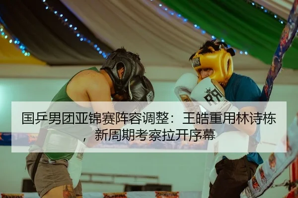 国乒男团亚锦赛阵容调整：王皓重用林诗栋，新周期考察拉开序幕