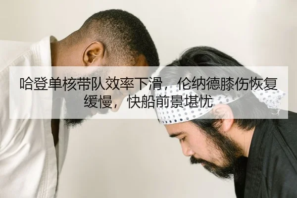 哈登单核带队效率下滑，伦纳德膝伤恢复缓慢，快船前景堪忧